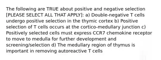 The following are TRUE about positive and negative selection [PLEASE SELECT ALL THAT APPLY]: a) Double-negative T cells undergo positive selection in the thymic cortex b) Positive selection of T cells occurs at the cortico-medullary junction c) Positively selected cells must express CCR7 chemokine receptor to move to medulla for further development and screening/selection d) The medullary region of thymus is important in removing autoreactive T cells