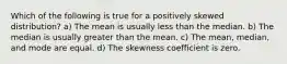 Which of the following is true for a positively skewed distribution? a) The mean is usually less than the median. b) The median is usually greater than the mean. c) The mean, median, and mode are equal. d) The skewness coefficient is zero.