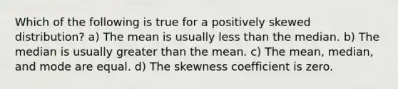 Which of the following is true for a positively skewed distribution? a) The mean is usually less than the median. b) The median is usually greater than the mean. c) The mean, median, and mode are equal. d) The skewness coefficient is zero.