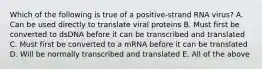 Which of the following is true of a positive-strand RNA virus? A. Can be used directly to translate viral proteins B. Must first be converted to dsDNA before it can be transcribed and translated C. Must first be converted to a mRNA before it can be translated D. Will be normally transcribed and translated E. All of the above