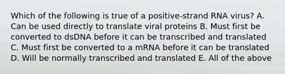 Which of the following is true of a positive-strand RNA virus? A. Can be used directly to translate viral proteins B. Must first be converted to dsDNA before it can be transcribed and translated C. Must first be converted to a mRNA before it can be translated D. Will be normally transcribed and translated E. All of the above