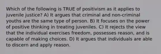 Which of the following is TRUE of positivism as it applies to juvenile justice? A) It argues that criminal and non-criminal youths are the same type of person. B) It focuses on the power of positive thinking in treating juveniles. C) It rejects the view that the individual exercises freedom, possesses reason, and is capable of making choices. D) It argues that individuals are able to discern and apply reason.