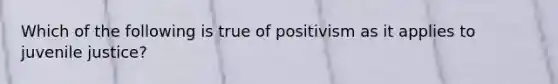 Which of the following is true of positivism as it applies to juvenile justice?