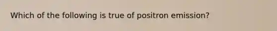 Which of the following is true of positron emission?