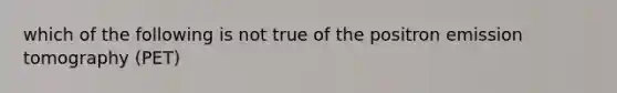 which of the following is not true of the positron emission tomography (PET)