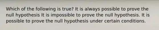 Which of the following is true? It is always possible to prove the null hypothesis It is impossible to prove the null hypothesis. It is possible to prove the null hypothesis under certain conditions.