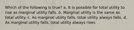 Which of the following is true? a. It is possible for total utility to rise as marginal utility falls. b. Marginal utility is the same as total utility. c. As marginal utility falls, total utility always falls. d. As marginal utility falls, total utility always rises