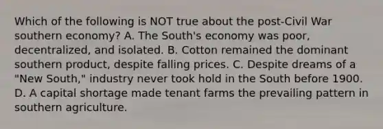 Which of the following is NOT true about the post-Civil War southern economy? A. The South's economy was poor, decentralized, and isolated. B. Cotton remained the dominant southern product, despite falling prices. C. Despite dreams of a "New South," industry never took hold in the South before 1900. D. A capital shortage made tenant farms the prevailing pattern in southern agriculture.