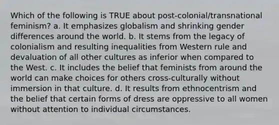 Which of the following is TRUE about post-colonial/transnational feminism? a. It emphasizes globalism and shrinking gender differences around the world. b. It stems from the legacy of colonialism and resulting inequalities from Western rule and devaluation of all other cultures as inferior when compared to the West. c. It includes the belief that feminists from around the world can make choices for others cross-culturally without immersion in that culture. d. It results from ethnocentrism and the belief that certain forms of dress are oppressive to all women without attention to individual circumstances.