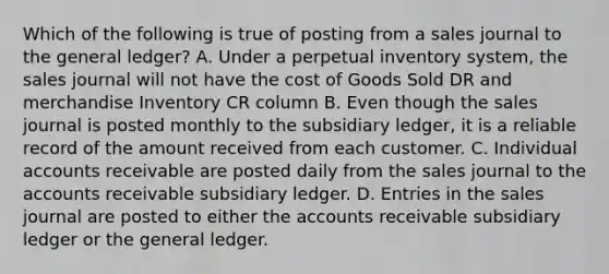 Which of the following is true of posting from a sales journal to the general ledger? A. Under a perpetual inventory system, the sales journal will not have the cost of Goods Sold DR and merchandise Inventory CR column B. Even though the sales journal is posted monthly to the subsidiary ledger, it is a reliable record of the amount received from each customer. C. Individual accounts receivable are posted daily from the sales journal to the accounts receivable subsidiary ledger. D. Entries in the sales journal are posted to either the accounts receivable subsidiary ledger or the general ledger.