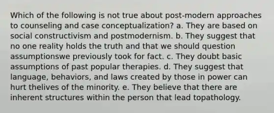 Which of the following is not true about post-modern approaches to counseling and case conceptualization? a. They are based on social constructivism and postmodernism. b. They suggest that no one reality holds the truth and that we should question assumptionswe previously took for fact. c. They doubt basic assumptions of past popular therapies. d. They suggest that language, behaviors, and laws created by those in power can hurt thelives of the minority. e. They believe that there are inherent structures within the person that lead topathology.