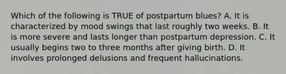 Which of the following is TRUE of postpartum blues? A. It is characterized by mood swings that last roughly two weeks. B. It is more severe and lasts longer than postpartum depression. C. It usually begins two to three months after giving birth. D. It involves prolonged delusions and frequent hallucinations.