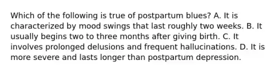 Which of the following is true of postpartum blues? A. It is characterized by mood swings that last roughly two weeks. B. It usually begins two to three months after giving birth. C. It involves prolonged delusions and frequent hallucinations. D. It is more severe and lasts longer than postpartum depression.