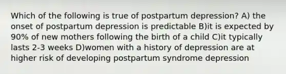 Which of the following is true of postpartum depression? A) the onset of postpartum depression is predictable B)it is expected by 90% of new mothers following the birth of a child C)it typically lasts 2-3 weeks D)women with a history of depression are at higher risk of developing postpartum syndrome depression