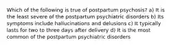 Which of the following is true of postpartum psychosis? a) It is the least severe of the postpartum psychiatric disorders b) Its symptoms include hallucinations and delusions c) It typically lasts for two to three days after delivery d) It is the most common of the postpartum psychiatric disorders