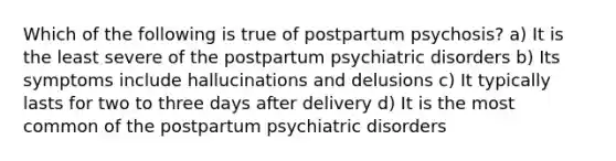 Which of the following is true of postpartum psychosis? a) It is the least severe of the postpartum psychiatric disorders b) Its symptoms include hallucinations and delusions c) It typically lasts for two to three days after delivery d) It is the most common of the postpartum psychiatric disorders