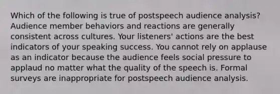 Which of the following is true of postspeech audience analysis? Audience member behaviors and reactions are generally consistent across cultures. Your listeners' actions are the best indicators of your speaking success. You cannot rely on applause as an indicator because the audience feels social pressure to applaud no matter what the quality of the speech is. Formal surveys are inappropriate for postspeech audience analysis.