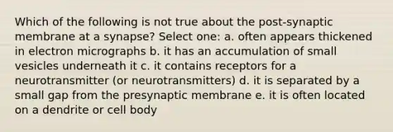 Which of the following is not true about the post-synaptic membrane at a synapse? Select one: a. often appears thickened in electron micrographs b. it has an accumulation of small vesicles underneath it c. it contains receptors for a neurotransmitter (or neurotransmitters) d. it is separated by a small gap from the presynaptic membrane e. it is often located on a dendrite or cell body