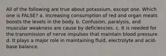 All of the following are true about potassium, except one. Which one is FALSE? a. Increasing consumption of red and organ meats boosts the levels in the body. b. Confusion, paralysis, and muscular weakness are cause by deficiencies. c. It is needed for the transmission of nerve impulses that maintain blood pressure. d. It plays a major role in maintaining fluid, electrolyte and acid-base balance.