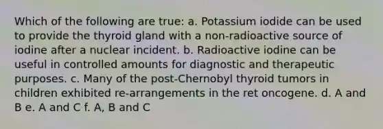 Which of the following are true: a. Potassium iodide can be used to provide the thyroid gland with a non-radioactive source of iodine after a nuclear incident. b. Radioactive iodine can be useful in controlled amounts for diagnostic and therapeutic purposes. c. Many of the post-Chernobyl thyroid tumors in children exhibited re-arrangements in the ret oncogene. d. A and B e. A and C f. A, B and C