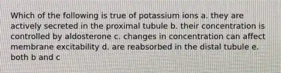 Which of the following is true of potassium ions a. they are actively secreted in the proximal tubule b. their concentration is controlled by aldosterone c. changes in concentration can affect membrane excitability d. are reabsorbed in the distal tubule e. both b and c