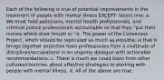 Each of the following is true of potential improvements in the treatment of people with mental illness EXCEPT: Select one: a. We must hold politicians, mental health professionals, and criminal justice professionals accountable so that they "put their money where their mouth is." b. The power of the Consensus Project, which should be replicated as much as possible, is that it brings together expertise from professionals from a multitude of disciplines/occupations in an ongoing dialogue with actionable recommendations. c. There is much we could learn from other cultures/countries about effective strategies to working with people with mental illness. d. All of the above are true.