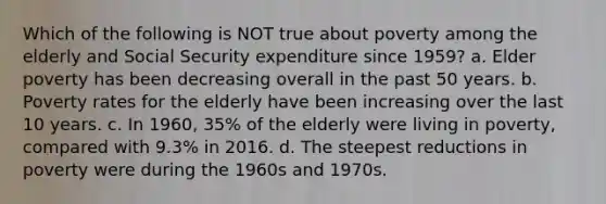 Which of the following is NOT true about poverty among the elderly and Social Security expenditure since 1959? a. Elder poverty has been decreasing overall in the past 50 years. b. Poverty rates for the elderly have been increasing over the last 10 years. c. In 1960, 35% of the elderly were living in poverty, compared with 9.3% in 2016. d. The steepest reductions in poverty were during the 1960s and 1970s.