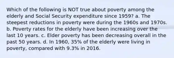 Which of the following is NOT true about poverty among the elderly and Social Security expenditure since 1959? a. The steepest reductions in poverty were during the 1960s and 1970s. b. Poverty rates for the elderly have been increasing over the last 10 years. c. Elder poverty has been decreasing overall in the past 50 years. d. In 1960, 35% of the elderly were living in poverty, compared with 9.3% in 2016.