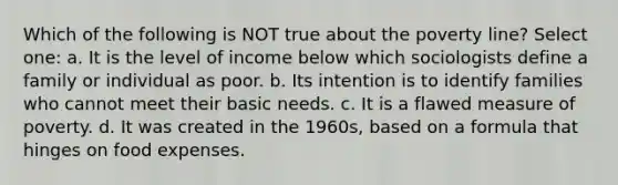 Which of the following is NOT true about the poverty line? Select one: a. It is the level of income below which sociologists define a family or individual as poor. b. Its intention is to identify families who cannot meet their basic needs. c. It is a flawed measure of poverty. d. It was created in the 1960s, based on a formula that hinges on food expenses.