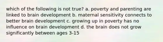 which of the following is not true? a. poverty and parenting are linked to brain development b. maternal sensitivity connects to better brain development c. growing up in poverty has no influence on brain development d. the brain does not grow significantly between ages 3-15