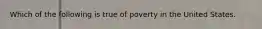 Which of the following is true of poverty in the United States.