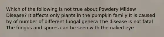 Which of the following is not true about Powdery Mildew Disease? It affects only plants in the pumpkin family It is caused by of number of different fungal genera The disease is not fatal The fungus and spores can be seen with the naked eye