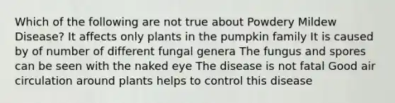 Which of the following are not true about Powdery Mildew Disease? It affects only plants in the pumpkin family It is caused by of number of different fungal genera The fungus and spores can be seen with the naked eye The disease is not fatal Good air circulation around plants helps to control this disease