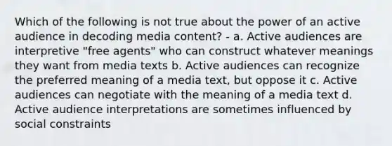 Which of the following is not true about the power of an active audience in decoding media content? - a. Active audiences are interpretive "free agents" who can construct whatever meanings they want from media texts b. Active audiences can recognize the preferred meaning of a media text, but oppose it c. Active audiences can negotiate with the meaning of a media text d. Active audience interpretations are sometimes influenced by social constraints