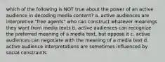 which of the following is NOT true about the power of an active audience in decoding media content? a. active audiences are interpretive "free agents" who can construct whatever meanings they want from media texts b. active audiences can recognize the preferred meaning of a media text, but oppose it c. active audiences can negotiate with the meaning of a media text d. active audience interpretations are sometimes influenced by social constraints