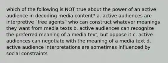 which of the following is NOT true about the power of an active audience in decoding media content? a. active audiences are interpretive "free agents" who can construct whatever meanings they want from media texts b. active audiences can recognize the preferred meaning of a media text, but oppose it c. active audiences can negotiate with the meaning of a media text d. active audience interpretations are sometimes influenced by social constraints