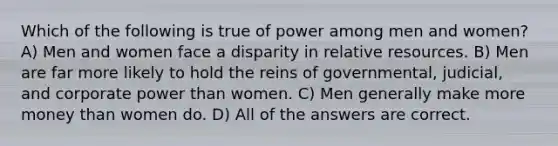 Which of the following is true of power among men and women? A) Men and women face a disparity in relative resources. B) Men are far more likely to hold the reins of governmental, judicial, and corporate power than women. C) Men generally make more money than women do. D) All of the answers are correct.