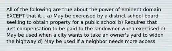 All of the following are true about the power of eminent domain EXCEPT that it... a) May be exercised by a district school board seeking to obtain property for a public school b) Requires that just compensation to be paid to the landowner when exercised c) May be used when a city wants to take an owner's yard to widen the highway d) May be used if a neighbor needs more access