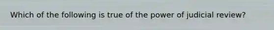 Which of the following is true of the power of judicial review?