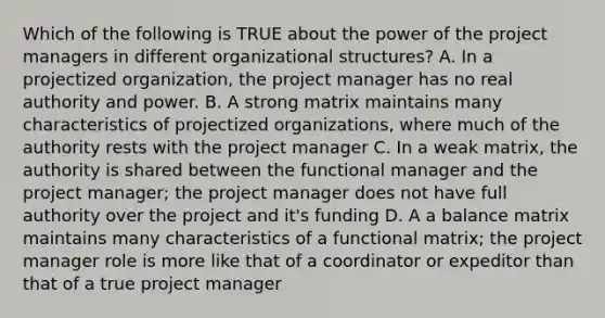 Which of the following is TRUE about the power of the project managers in different organizational structures? A. In a projectized organization, the project manager has no real authority and power. B. A strong matrix maintains many characteristics of projectized organizations, where much of the authority rests with the project manager C. In a weak matrix, the authority is shared between the functional manager and the project manager; the project manager does not have full authority over the project and it's funding D. A a balance matrix maintains many characteristics of a functional matrix; the project manager role is more like that of a coordinator or expeditor than that of a true project manager