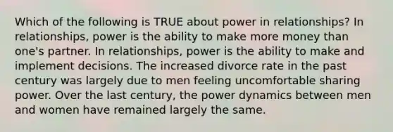 Which of the following is TRUE about power in relationships? In relationships, power is the ability to make more money than one's partner. In relationships, power is the ability to make and implement decisions. The increased divorce rate in the past century was largely due to men feeling uncomfortable sharing power. Over the last century, the power dynamics between men and women have remained largely the same.