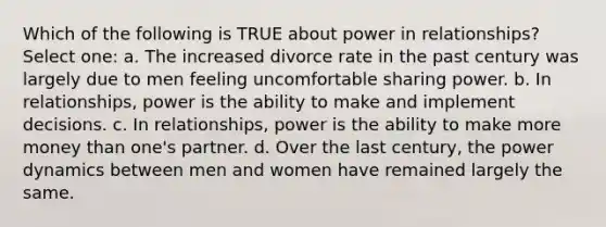 Which of the following is TRUE about power in relationships? Select one: a. The increased divorce rate in the past century was largely due to men feeling uncomfortable sharing power. b. In relationships, power is the ability to make and implement decisions. c. In relationships, power is the ability to make more money than one's partner. d. Over the last century, the power dynamics between men and women have remained largely the same.