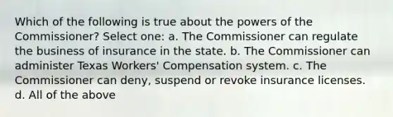 Which of the following is true about the powers of the Commissioner? Select one: a. The Commissioner can regulate the business of insurance in the state. b. The Commissioner can administer Texas Workers' Compensation system. c. The Commissioner can deny, suspend or revoke insurance licenses. d. All of the above