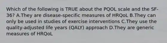 Which of the following is TRUE about the PQOL scale and the SF-36? A.They are disease-specific measures of HRQoL B.They can only be used in studies of exercise interventions C.They use the quality-adjusted life years (QALY) approach D.They are generic measures of HRQoL