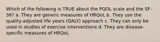 Which of the following is TRUE about the PQOL scale and the SF-36? a. They are generic measures of HRQoL b. They use the quality-adjusted life years (QALY) approach c. They can only be used in studies of exercise interventions d. They are disease-specific measures of HRQoL