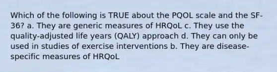 Which of the following is TRUE about the PQOL scale and the SF-36? a. They are generic measures of HRQoL c. They use the quality-adjusted life years (QALY) approach d. They can only be used in studies of exercise interventions b. They are disease-specific measures of HRQoL