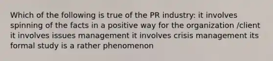 Which of the following is true of the PR industry: it involves spinning of the facts in a positive way for the organization /client it involves issues management it involves crisis management its formal study is a rather phenomenon