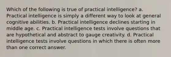 Which of the following is true of practical intelligence? a. Practical intelligence is simply a different way to look at general cognitive abilities. b. Practical intelligence declines starting in middle age. c. Practical intelligence tests involve questions that are hypothetical and abstract to gauge creativity. d. Practical intelligence tests involve questions in which there is often more than one correct answer.