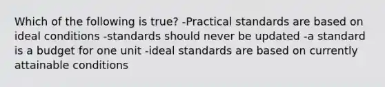 Which of the following is true? -Practical standards are based on ideal conditions -standards should never be updated -a standard is a budget for one unit -ideal standards are based on currently attainable conditions