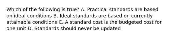 Which of the following is true? A. Practical standards are based on ideal conditions B. Ideal standards are based on currently attainable conditions C. A standard cost is the budgeted cost for one unit D. Standards should never be updated